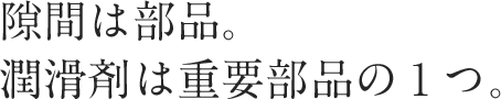 隙間は部品。潤滑剤は重要部品の１つ。