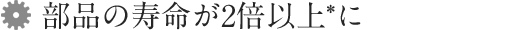 1. 部品の寿命が2倍以上*に