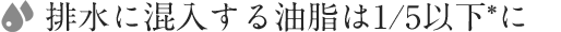 4. 排水に混入する油脂は1/5以下*に